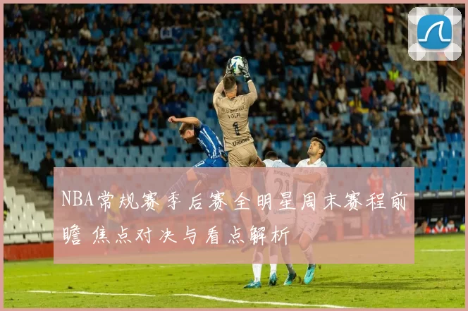 NBA常规赛季后赛全明星周末赛程前瞻 焦点对决与看点解析