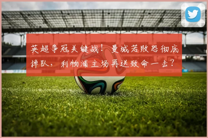 英超争冠关键战!曼城若败恐彻底掉队,利物浦主场再送致命一击?_安菲尔德_瓜迪奥拉_欧冠