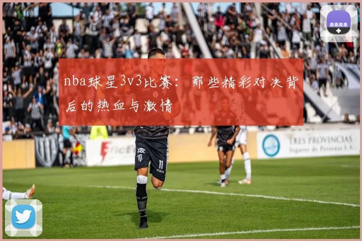 nba球星3v3比赛：那些精彩对决背后的热血与激情