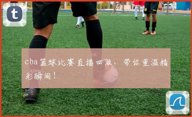 cba篮球比赛直播回放,带你重温精彩瞬间!