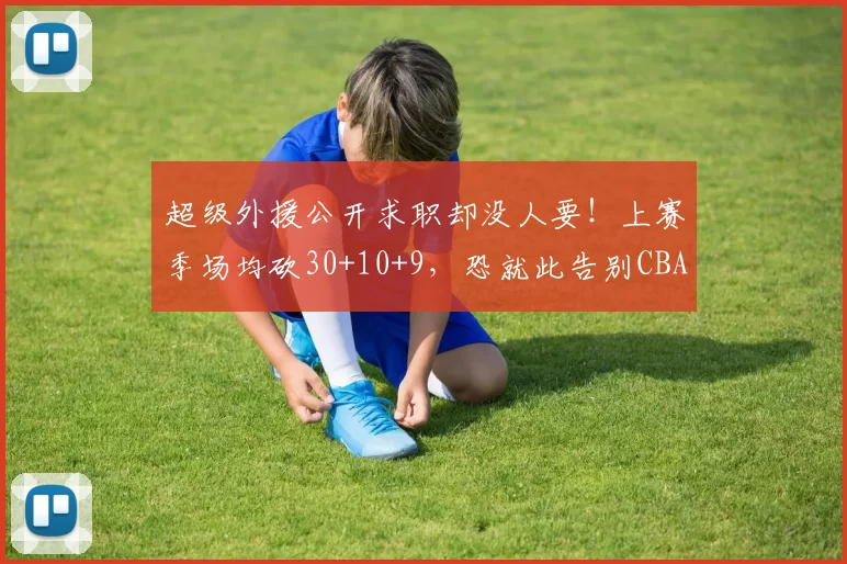 超级外援公开求职却没人要！上赛季场均砍30+10+9，恐就此告别CBA