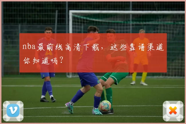 nba最前线高清下载,这些靠谱渠道你知道吗?