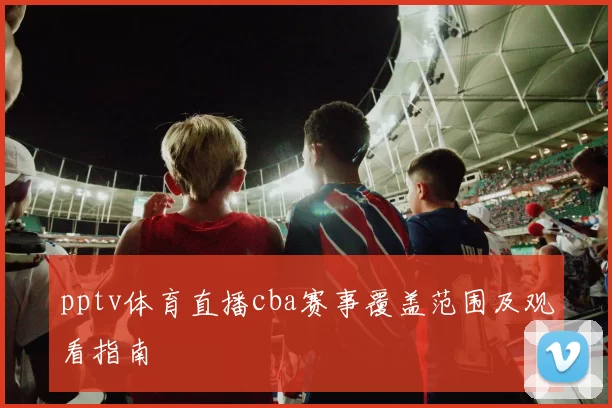 pptv体育直播cba赛事覆盖范围及观看指南