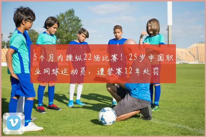 5个月内操纵22场比赛!25岁中国职业网球运动员,遭禁赛12年处罚