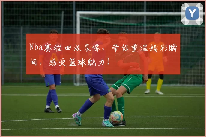 Nba赛程回放录像，带你重温精彩瞬间，感受篮球魅力！
