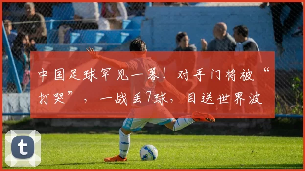 中国足球罕见一幕！对手门将被“打哭”，一战丢7球，目送世界波
