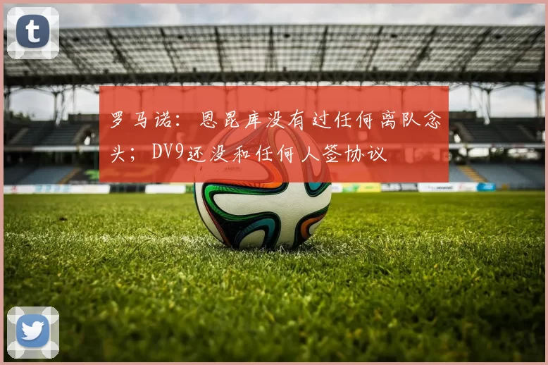 罗马诺：恩昆库没有过任何离队念头；DV9还没和任何人签协议