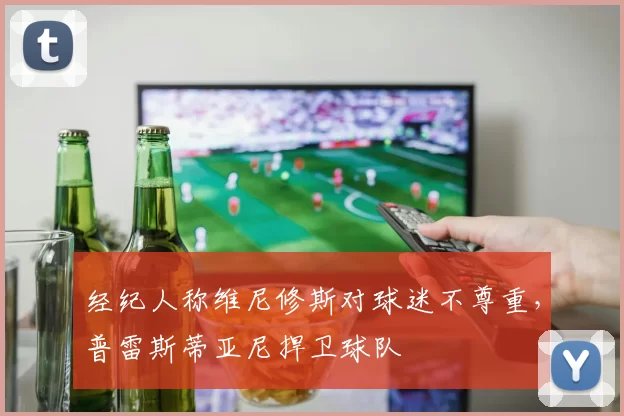 经纪人称维尼修斯对球迷不尊重,普雷斯蒂亚尼捍卫球队