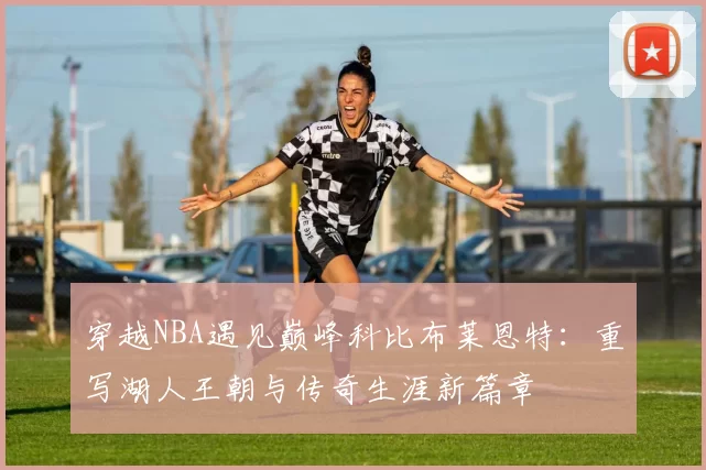 穿越NBA遇见巅峰科比布莱恩特:重写湖人王朝与传奇生涯新篇章