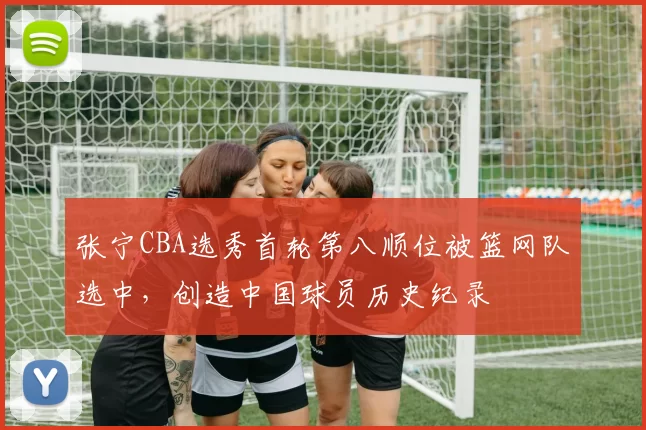 张宁CBA选秀首轮第八顺位被篮网队选中,创造中国球员历史纪录