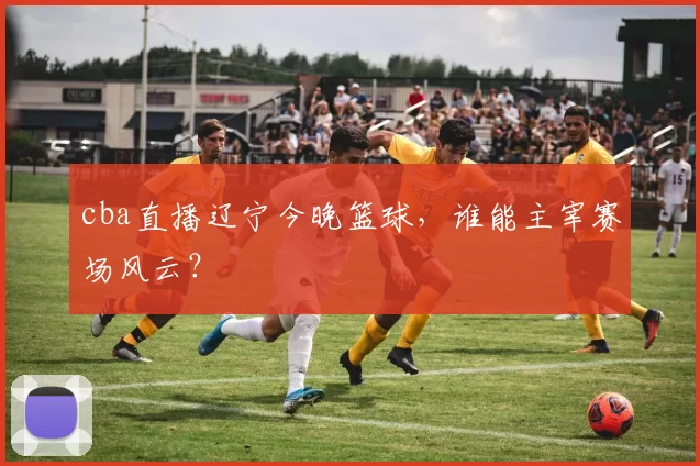 cba直播辽宁今晚篮球，谁能主宰赛场风云？