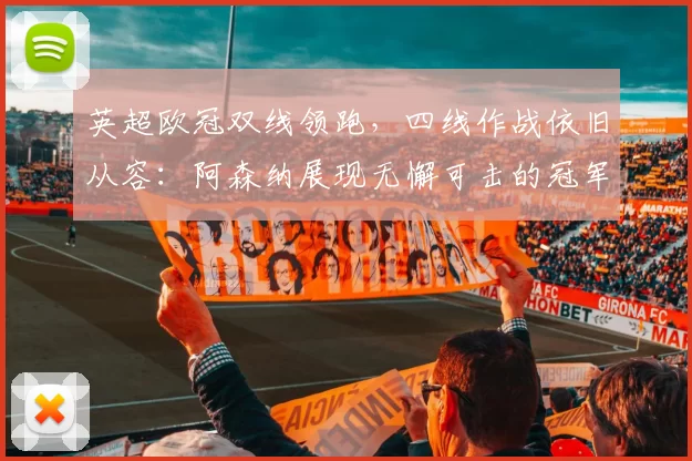 英超欧冠双线领跑,四线作战依旧从容:阿森纳展现无懈可击的冠军气质_国米_马赛_曼城