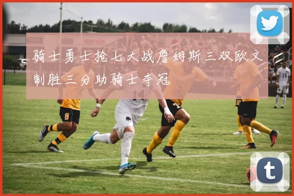 骑士勇士抢七大战詹姆斯三双欧文制胜三分助骑士夺冠