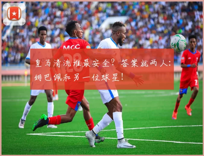 皇马清洗谁最安全？答案就两人：姆巴佩和另一位球星！