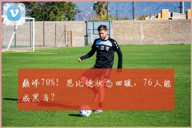 巅峰70%！恩比德状态回暖，76人能成黑马？