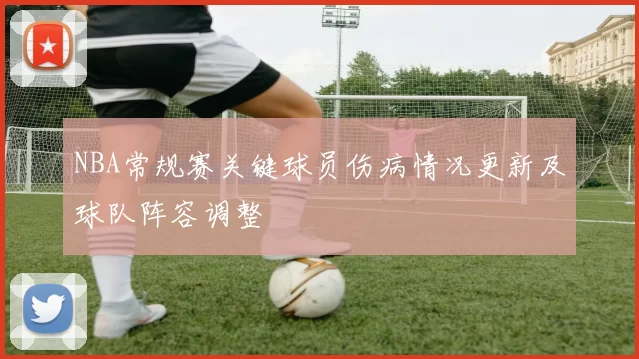NBA常规赛关键球员伤病情况更新及球队阵容调整