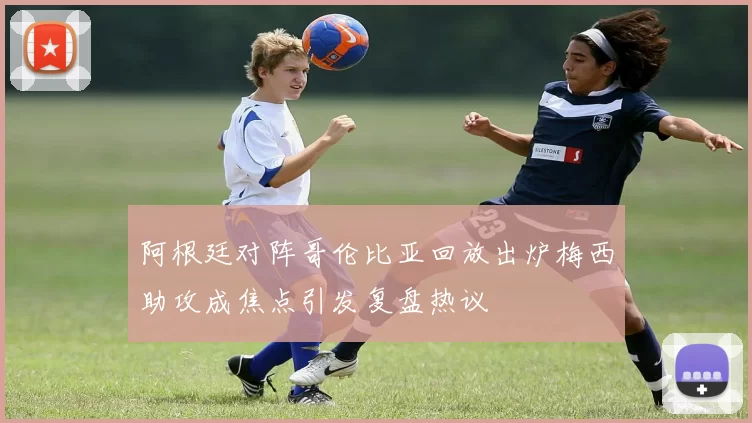 阿根廷对阵哥伦比亚回放出炉梅西助攻成焦点引发复盘热议