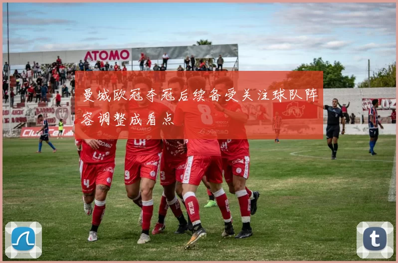 曼城欧冠夺冠后续备受关注球队阵容调整成看点