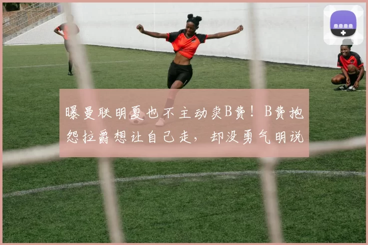 曝曼联明夏也不主动卖B费！B费抱怨拉爵想让自己走，却没勇气明说