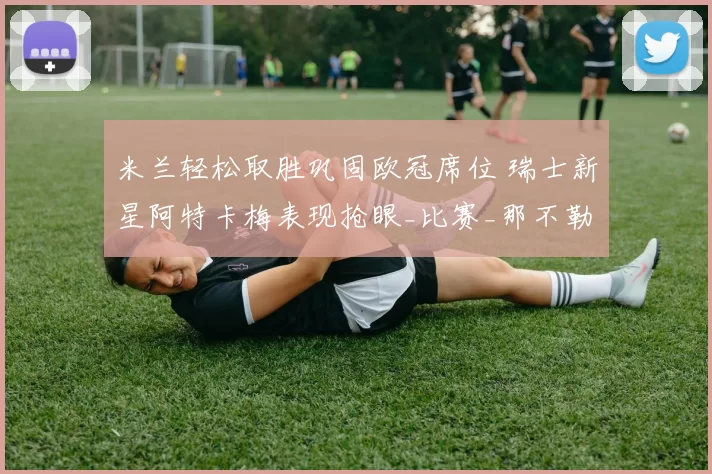 米兰轻松取胜巩固欧冠席位 瑞士新星阿特卡梅表现抢眼_比赛_那不勒斯_罗马