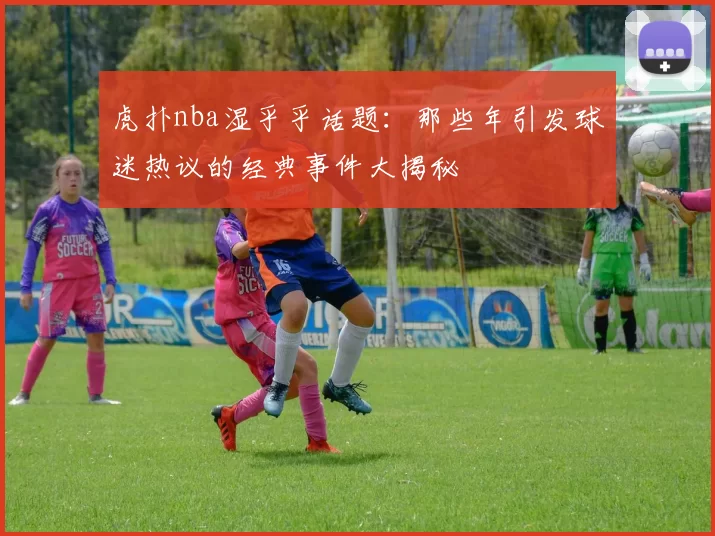 虎扑nba湿乎乎话题:那些年引发球迷热议的经典事件大揭秘