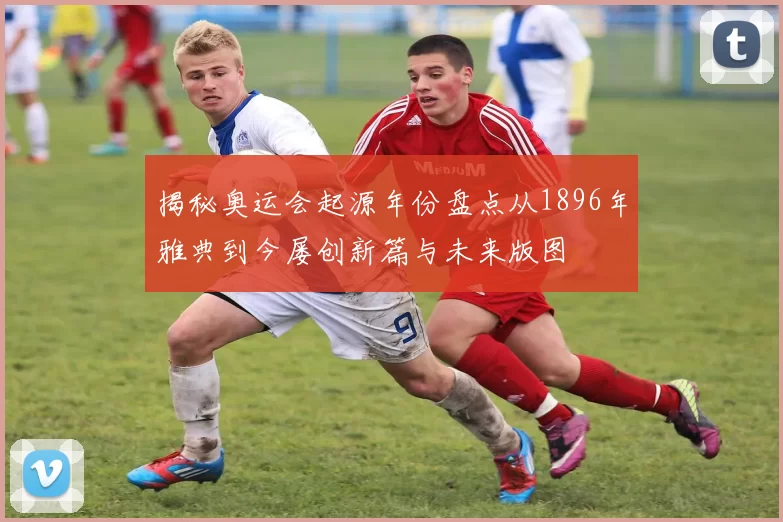 揭秘奥运会起源年份盘点从1896年雅典到今屡创新篇与未来版图