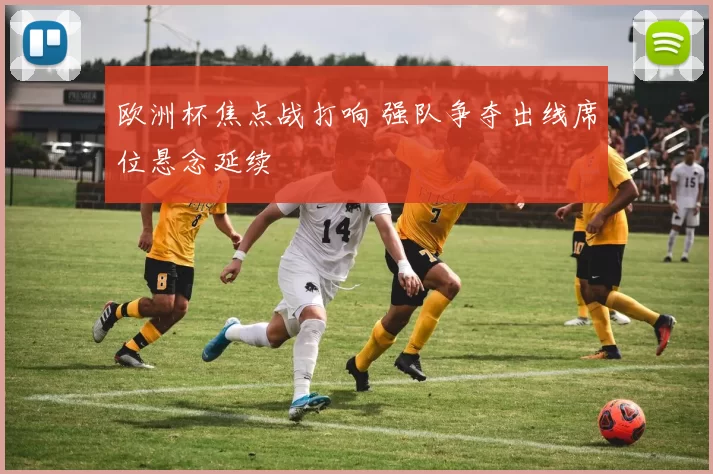 欧洲杯焦点战打响 强队争夺出线席位悬念延续