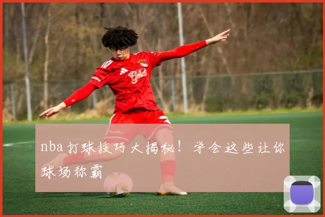 nba打球技巧大揭秘!学会这些让你球场称霸