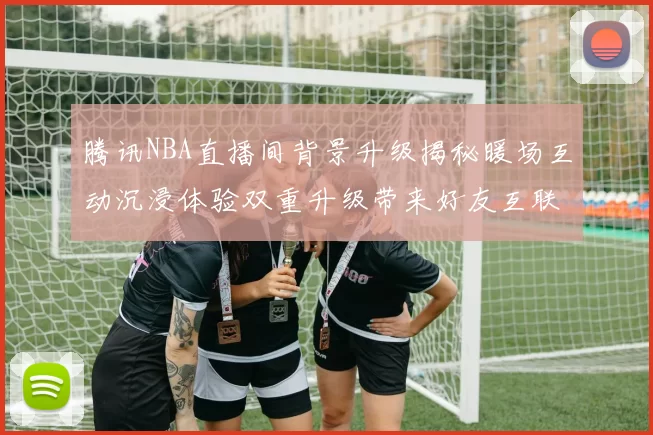 腾讯NBA直播间背景升级揭秘暖场互动沉浸体验双重升级带来好友互联