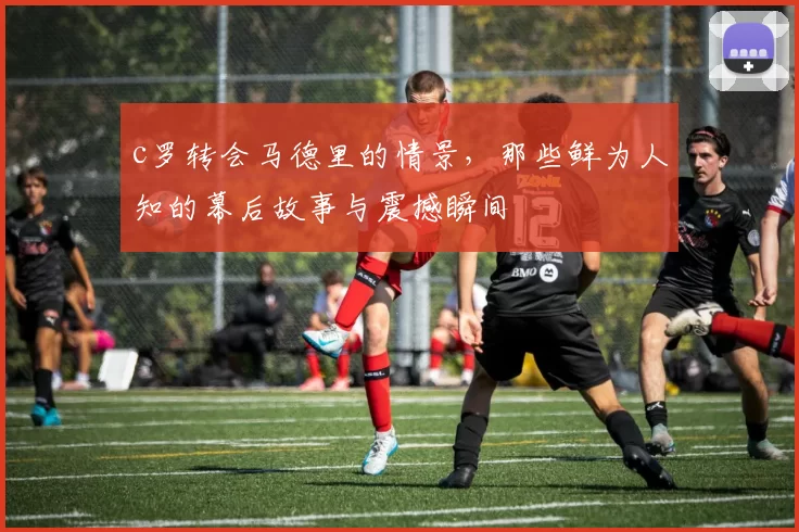 c罗转会马德里的情景，那些鲜为人知的幕后故事与震撼瞬间