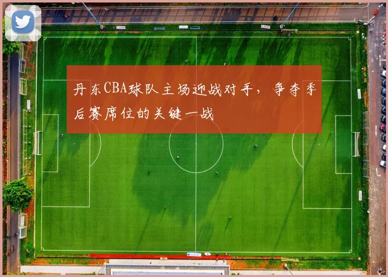 丹东CBA球队主场迎战对手，争夺季后赛席位的关键一战