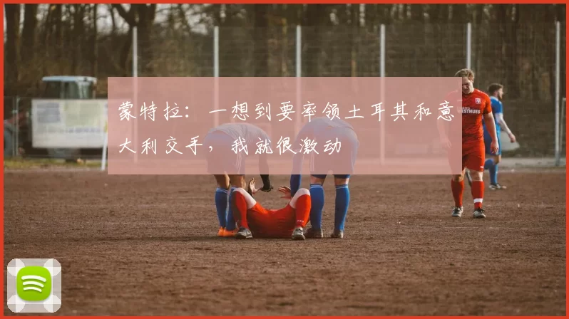 蒙特拉：一想到要率领土耳其和意大利交手，我就很激动