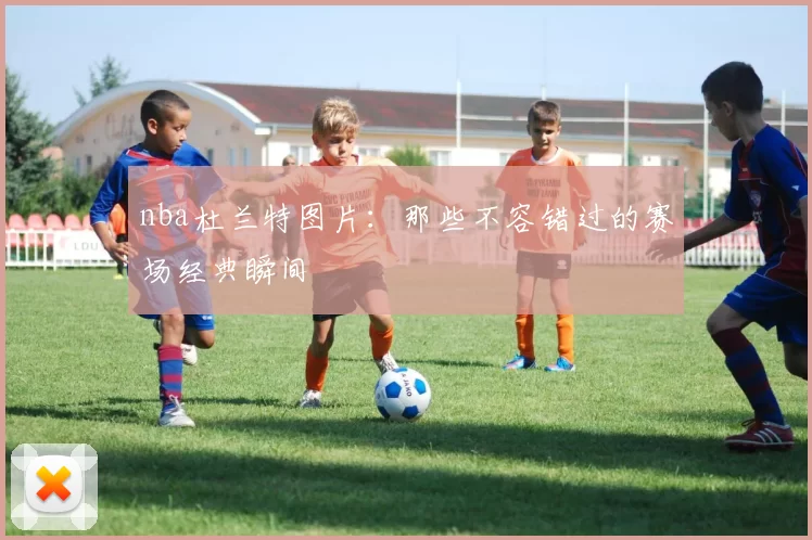 nba杜兰特图片：那些不容错过的赛场经典瞬间