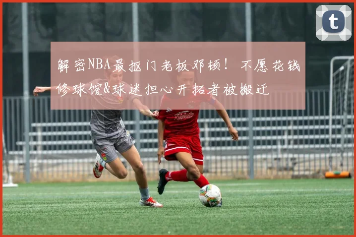 解密NBA最抠门老板邓顿！不愿花钱修球馆&球迷担心开拓者被搬迁