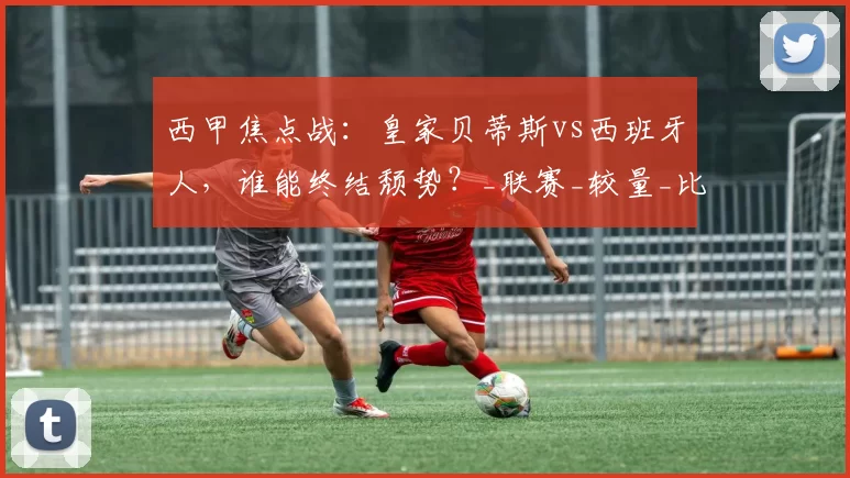 西甲焦点战：皇家贝蒂斯vs西班牙人，谁能终结颓势？_联赛_较量_比赛