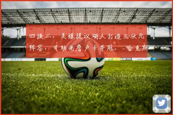 四换二，美媒提议湖人打造三状元阵容，可助老詹卢卡夺冠。_哈克斯_交易_勒布朗·詹姆斯